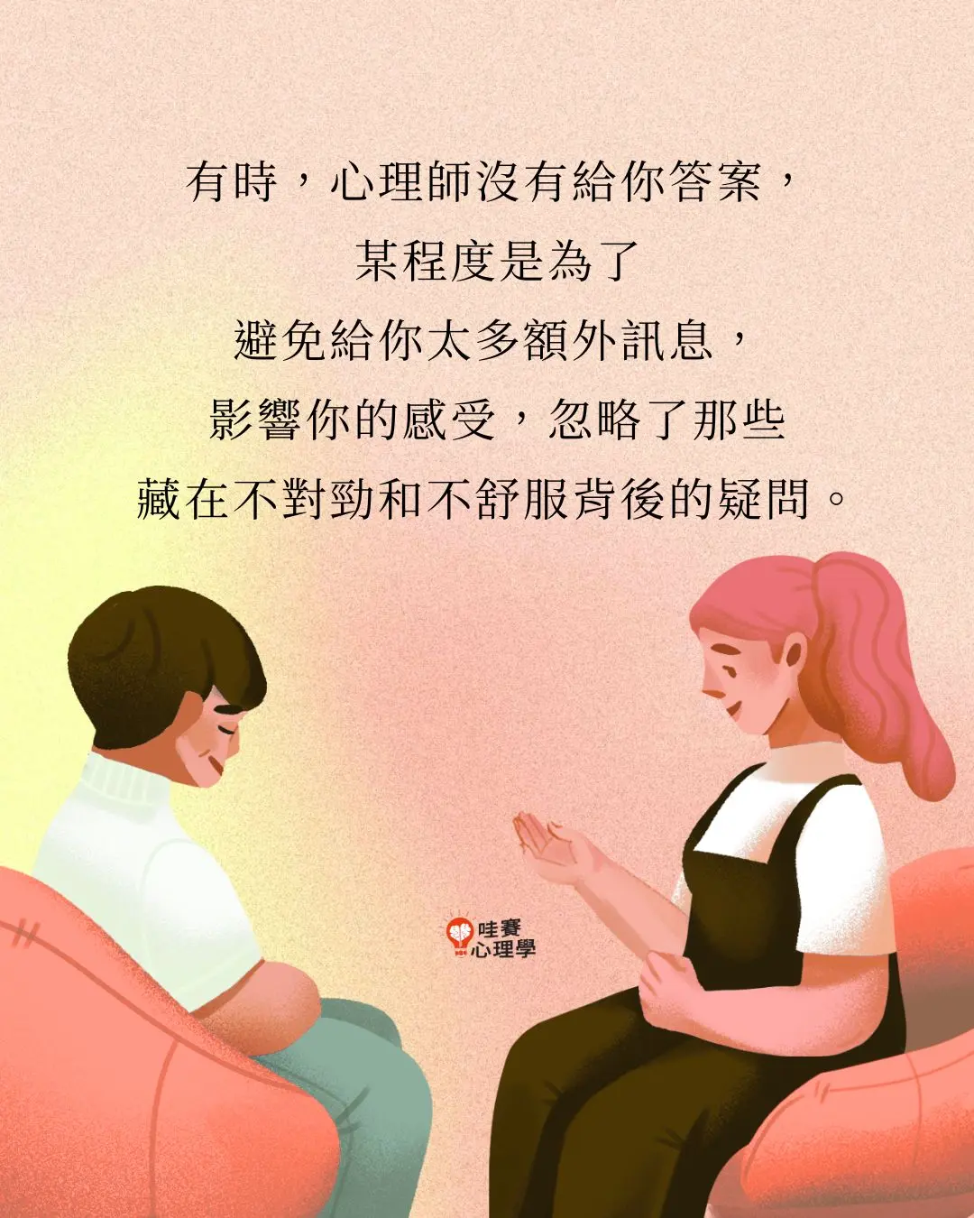 有時，心理師沒有給你答案，
某程度是為了
避免給你太多額外訊息，
影響你的感受，忽略了那些
藏在不對勁和不舒服背後的疑問。